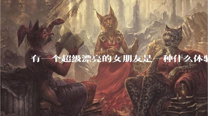 有一个超级漂亮的女朋友是一种什么体验？