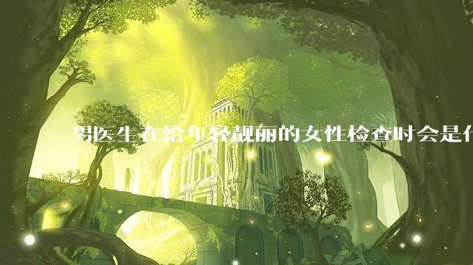男医生在给年轻靓丽的女性检查时会是什么心态？