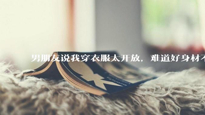男朋友说我穿衣服太开放，难道好身材不应该显示出来吗？