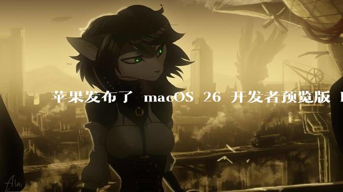 苹果发布了 macOS 26 开发者预览版 Beta 更新，这次更新带来了哪些新功能和改进？