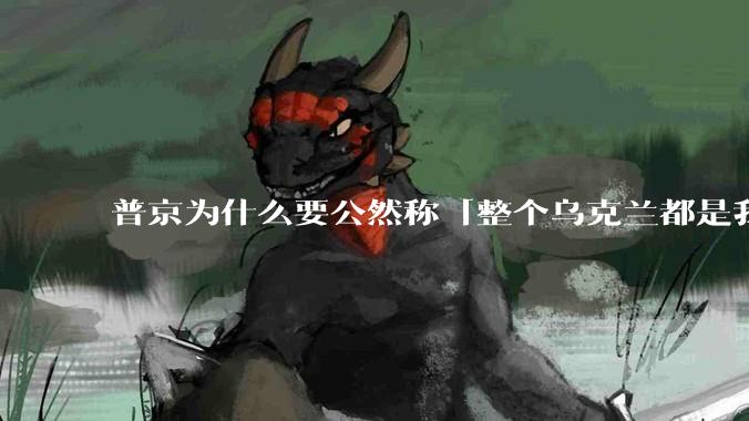 普京为什么要公然称「整个乌克兰都是我们的」？