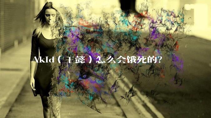 Akid（王懿）怎么会饿死的？