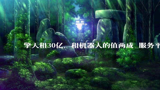 擎天租30亿，租机器人的值两成_服务平台_商业_场景