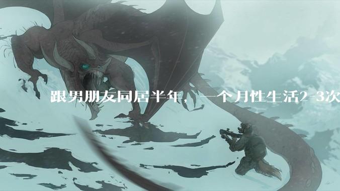 跟男朋友同居半年，一个月性生活2-3次，甚至更少正常吗?