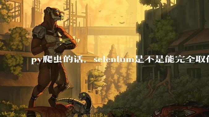 py爬虫的话，selenium是不是能完全取代requests?
