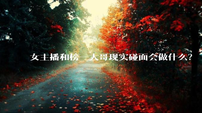 女主播和榜一大哥现实碰面会做什么？