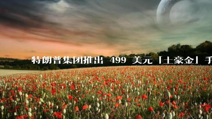 特朗普集团推出 499 美元「土豪金」手机 T1，安卓系统，号称「美国制造」，如何看待此举？