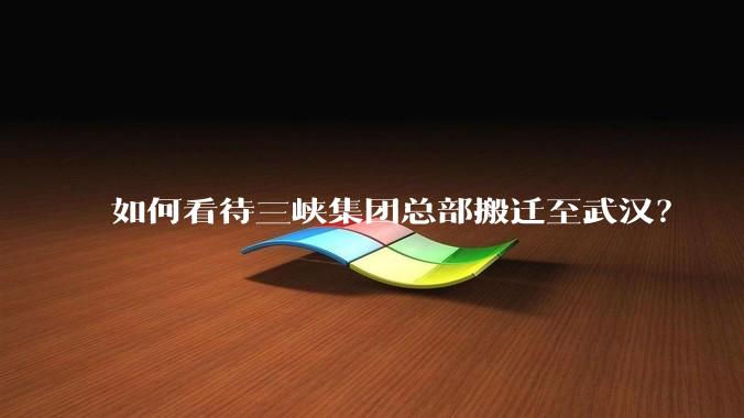 如何看待三峡集团总部搬迁至武汉？