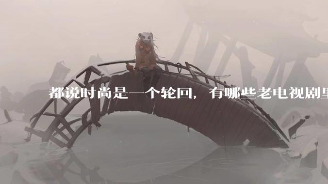 都说时尚是一个轮回，有哪些老电视剧里面的穿搭到现在都还是很潮的呢？